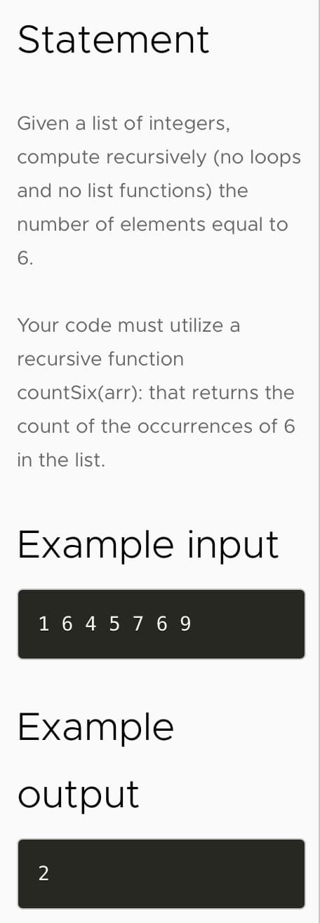Statement
Given a list of integers,
compute recursively (no loops
and no list functions) the
number of elements equal to
6.
Your code must utilize a
recursive function
countSix(arr): that returns the
count of the occurrences of 6
in the list.
Example input
1 6 4 5 7 6 9
Example
output
2
