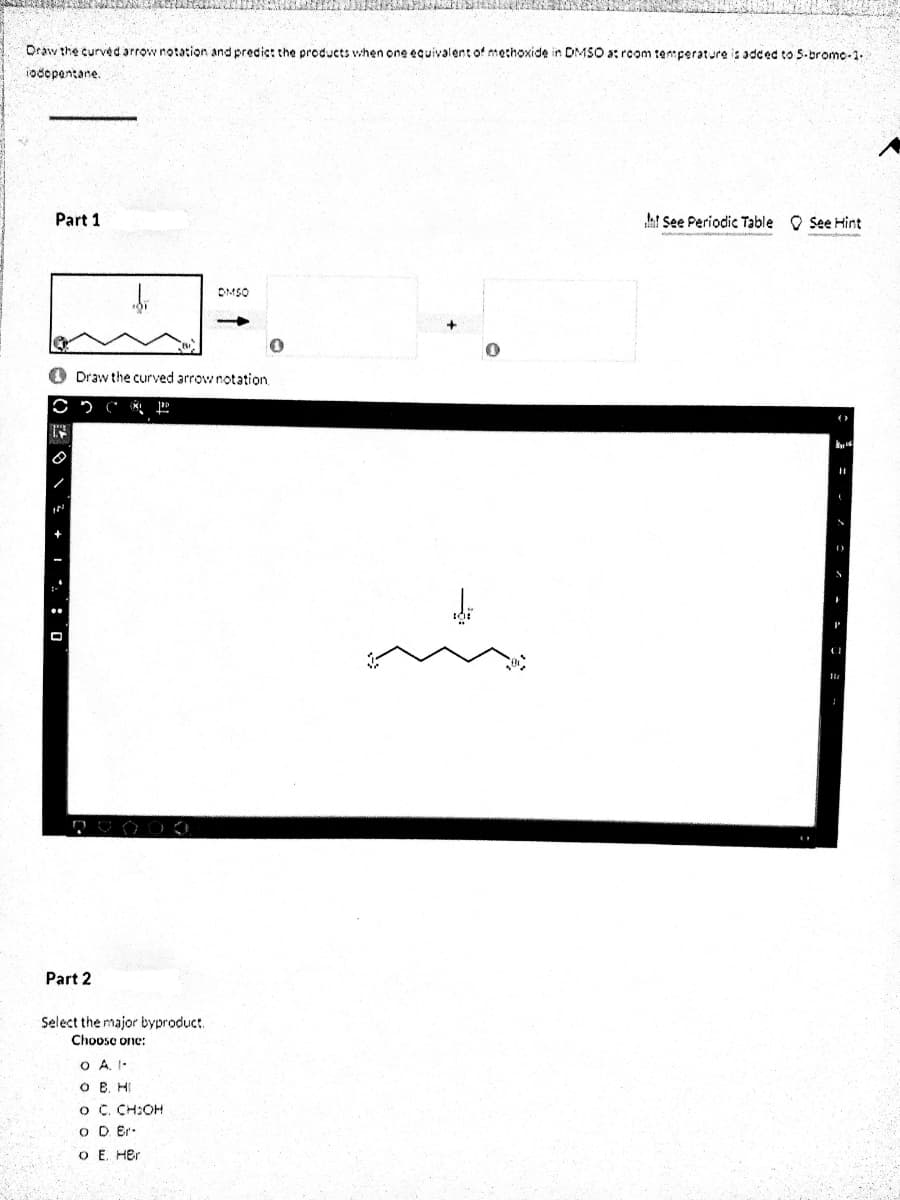 Draw the curved arrow notation and predict the products when one equivalent of methoxide in DMSO a: rcom ten:perature is sdced to S-brome-1.
1odepentane.
Part 1
ht See Periodic Table O See Hint
DMSO
Draw the curved arrow notation.
Part 2
Select the major byproduct.
Chooso one:
O A, I-
O B. HI
O C. CH:OH
O D Er.
O E. Her
