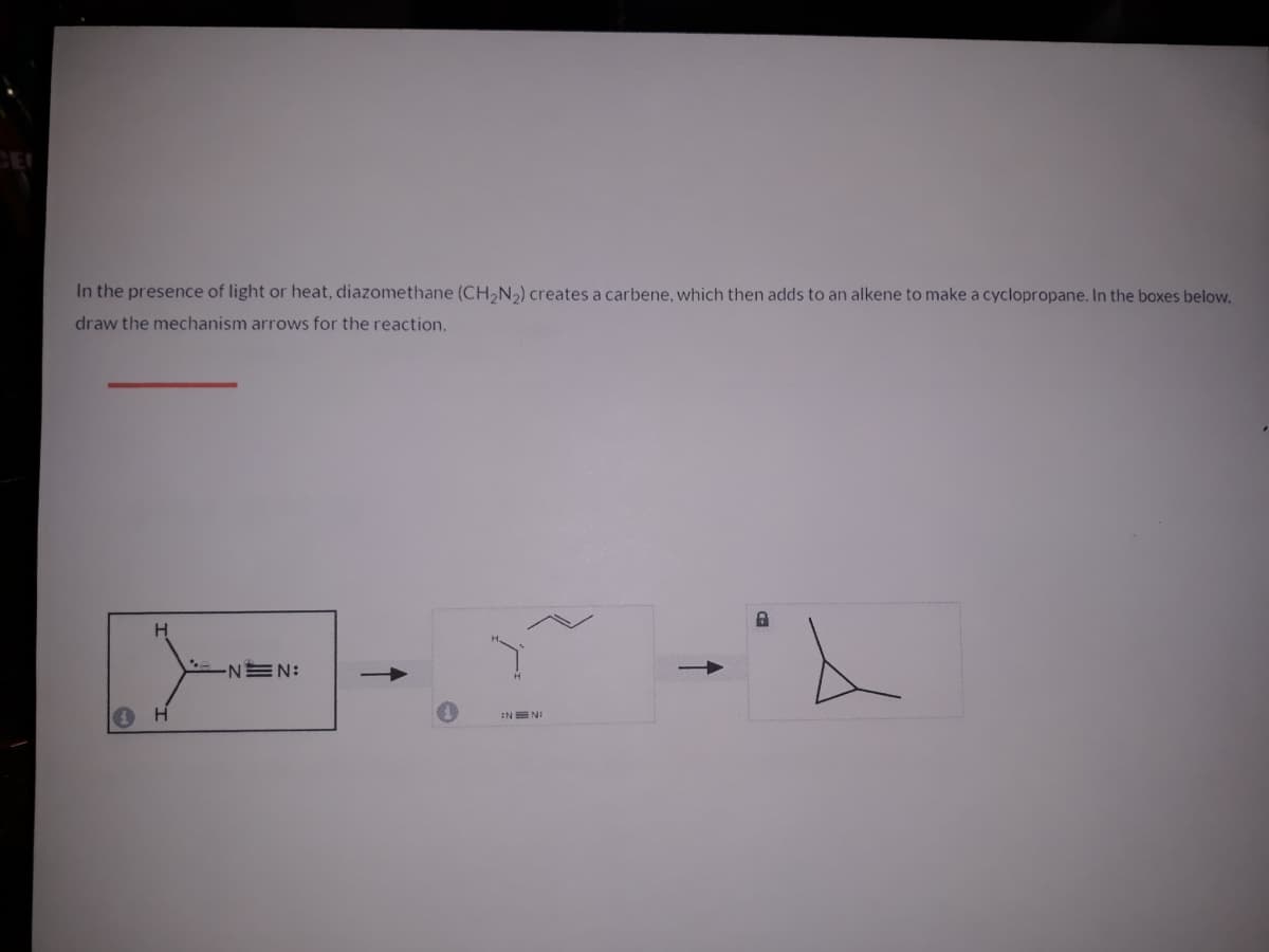 In the presence of light or heat, diazomethane (CH,N2) creates a carbene, which then adds to an alkene to make a cyclopropane. In the boxes below.
draw the mechanism arrows for the reaction.
H
INEN:
INE N:
