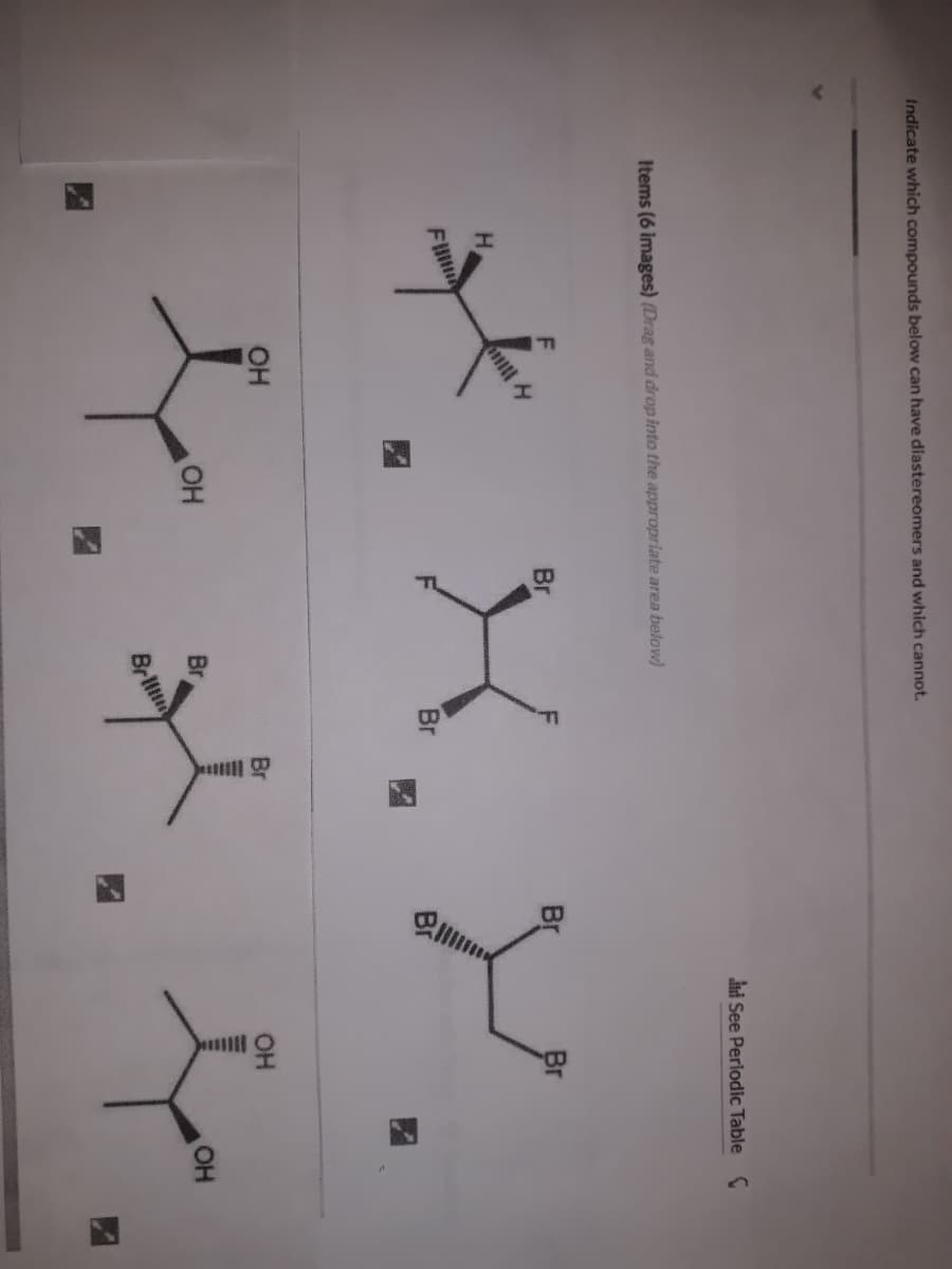 Indicate which compounds below can have diastereomers and which cannot.
ni See Perlodic Table C
Items (6 images) (Drag and drop into the appropriate area below)
Br
Br
Br
H.
F
Br
OH
OH
OH
Br
OH
Brltn
