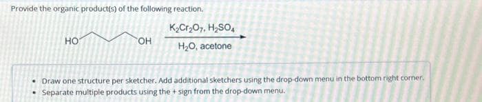 Provide the organic product(s) of the following reaction.
НО
OH
K₂Cr₂O7, H₂SO4
H₂O, acetone
• Draw one structure per sketcher. Add additional sketchers using the drop-down menu in the bottom right corner.
Separate multiple products using the + sign from the drop-down menu.