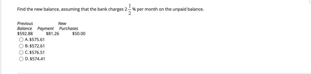 1
Find the new balance, assuming that the bank charges 2-% per month on the unpaid balance.
2
Previous
New
Balance Payment Purchases
$592.88
$81.26
A. $575.61
B. $572.61
C. $576.51
O D. $574.41
$50.00