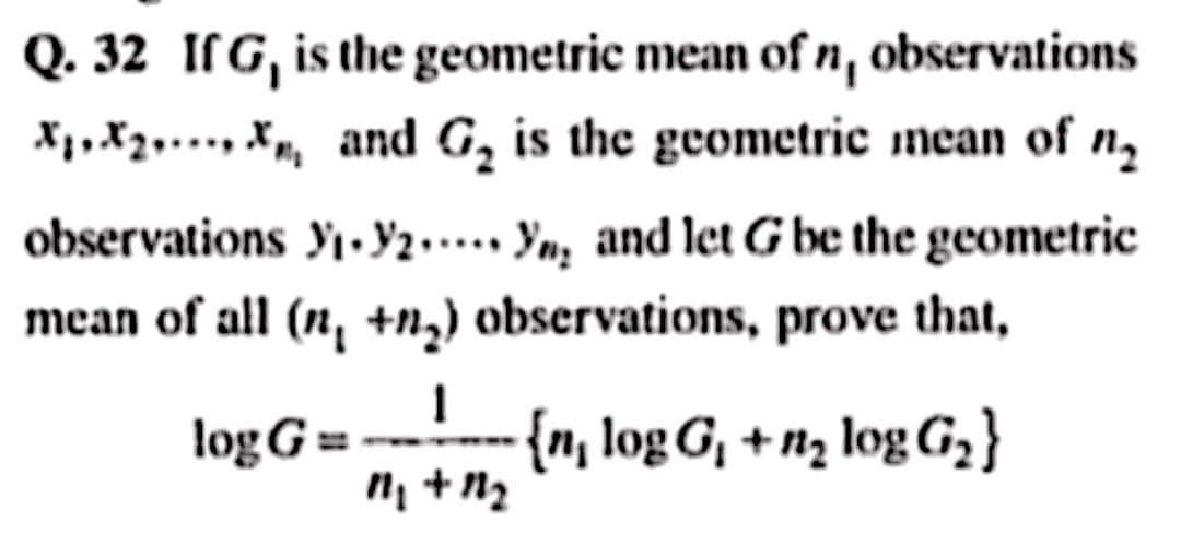 Q. 32 If G, is the geometric mean of n, observations
X₁X₂X₁ and G₂ is the geometric mean of
observations ₁.2. Yng and let G be the geometric
mean of all (n₁ +n₂) observations, prove that,
1
log G== -- {n, logG₁ +n₂ logG₂}
11₁ + 121₂