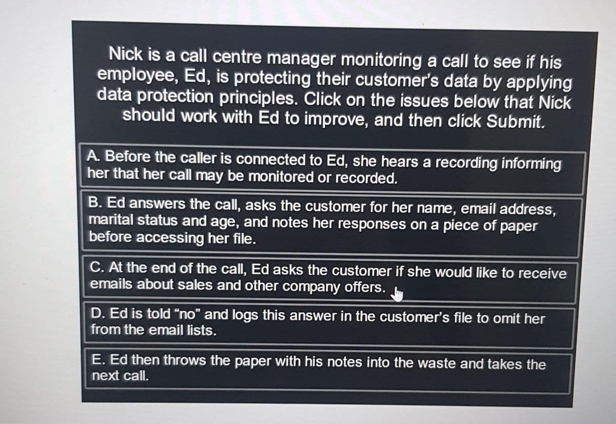 Nick is a call centre manager monitoring a call to see if his
employee, Ed, is protecting their customer's data by applying
data protection principles. Click on the issues below that Nick
should work with Ed to improve, and then click Submit.
A. Before the caller is connected to Ed, she hears a recording informing
her that her call may be monitored or recorded.
B. Ed answers the call, asks the customer for her name, email address,
marital status and age, and notes her responses on a piece of paper
before accessing her file.
C. At the end of the call, Ed asks the customer if she would like to receive
emails about sales and other company offers.
D. Ed is told "no" and logs this answer in the customer's file to omit her
from the email lists.
E. Ed then throws the paper with his notes into the waste and takes the
next call.