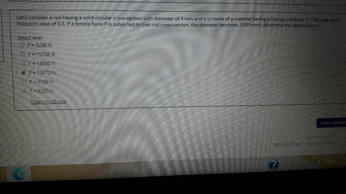 Let's considera rod having a solid circular cross-section with diameter of 4 mm and it is made of a material having a Young's modulus E= 200 Gpa and a
Poisson's ratio of 0.3. If a tensile force Fis subjected to that rod cross-section, the diameter becomes 3.995 mm. determine the applied force F
Select one:
OF 5236 N
O F=15708 N
Clear mopshoe
Finish attempt

