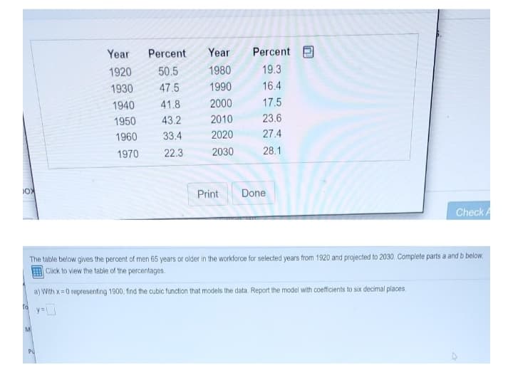 Year
Percent
Year
Percent
1920
50.5
1980
19.3
1930
47.5
1990
16.4
1940
41.8
2000
17.5
1950
43.2
2010
23.6
1960
33.4
2020
27.4
1970
22.3
2030
28.1
Print
Done
Check A
The table below gives the percent of men 65 years or older in the workforce for selected years from 1920 and projected to 2030. Complete parts a and b below.
Click to view the table of the percentages.
a) With x=0 representing 1900, find the cubic function that models the data. Report the model with coefficients to six decimal places.
y=
MI
PU
