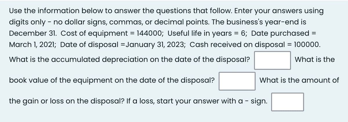 Use the information below to answer the questions that follow. Enter your answers using
digits only - no dollar signs, commas, or decimal points. The business's year-end is
December 31. Cost of equipment = 144000; Useful life in years = 6; Date purchased
March 1, 2021; Date of disposal = January 31, 2023; Cash received on disposal = 100000.
What is the accumulated depreciation on the date of the disposal?
What is the
book value of the equipment on the date of the disposal?
the gain or loss on the disposal? If a loss, start your answer with a - sign.
=
What is the amount of