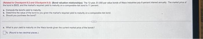 (Related to Checkpoint 9.2 and Checkpoint 9.3) (Bond valuation relationships) The 12-year. $1,000 par value bonds of Waco Industries pay 8 percent interest annually. The market price of
the bond is $925, and the market's required yield to maturity on a comparable-risk bond is 11 percent.
a. Compute the bond's yield to maturity.
b. Determine the value of the bond to you given the market's required yield to maturity on a comparable-risk bond.
c. Should you purchase the bond?
CHEO
a. What is your yield to maturity on the Waco bonds given the current market price of the bonds?
(Round to two decimal places)