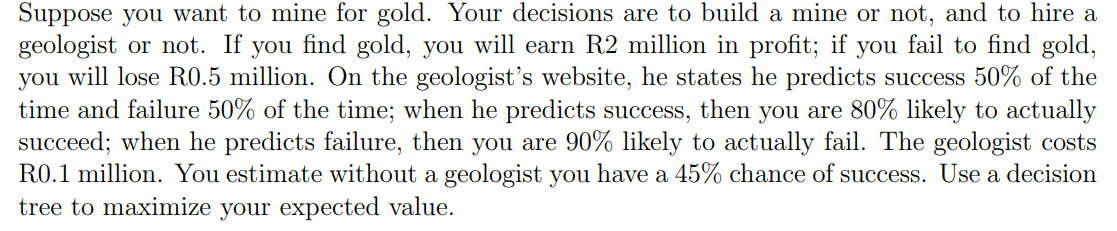 Suppose you want to mine for gold. Your decisions are to build a mine or not, and to hire a
geologist or not. If you find gold, you will earn R2 million in profit; if you fail to find gold,
you will lose R0.5 million. On the geologist's website, he states he predicts success 50% of the
time and failure 50% of the time; when he predicts success, then you are 80% likely to actually
succeed; when he predicts failure, then you are 90% likely to actually fail. The geologist costs
R0.1 million. You estimate without a geologist you have a 45% chance of success. Use a decision
tree to maximize your expected value.
