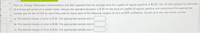 The U.S. Energy Information Administration (US EIA) reported that the average price for a gallon of regular gasoline is $3.91. The US EIA updates its estimates
O of average gas prices on a weekly basis. Assume the standard deviation is $.25 for the price of a gallon of regular gasoline and recommend the appropriate
sample size for the US EIA to use if they wish to report each of the following margins of error at 95% confidence. Round up to the next whole number.
a. The desired margin of error is 8.10. The appropriate sample size is
5.
b. The desired margin of error is $.06. The appropriate sample size is
c. The desired margin of error is $.04. The appropriate sample size is
