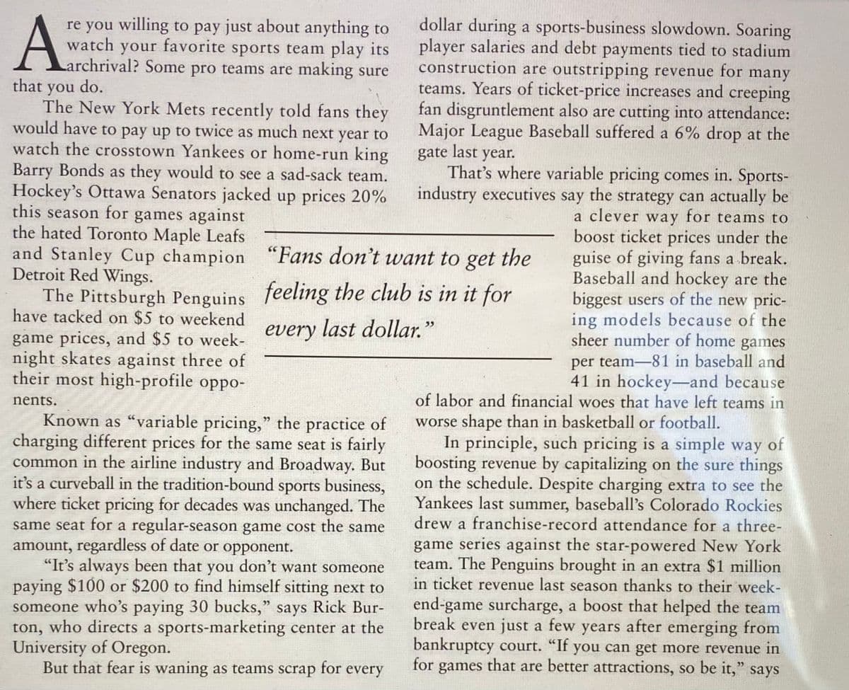 Karchrival? Some pro teams are making sure
dollar during a sports-business slowdown. Soaring
player salaries and debt payments tied to stadium
construction are outstripping revenue for many
teams. Years of ticket-price increases and creeping
fan disgruntlement also are cutting into attendance:
Major League Baseball suffered a 6% drop at the
re you willing to pay just about anything to
watch your favorite sports team play its
Larchrival? Some pro teams are making sure
that you do.
The New York Mets recently told fans they
would have to pay up to twice as much next year to
watch the crosstown Yankees or home-run king
Barry Bonds as they would to see a sad-sack team.
Hockey's Ottawa Senators jacked up prices 20%
this season for games against
the hated Toronto Maple Leafs
and Stanley Cup champion "Fans don't want to get the
Detroit Red Wings.
gate last year.
That's where variable pricing comes in. Sports-
industry executives say the strategy can actually be
a clever way for teams to
boost ticket prices under the
guise of giving fans a break.
Baseball and hockey are the
biggest users of the new pric-
ing models because of the
sheer number of home games
The Pittsburgh Penguins feeling the club is in it for
have tacked on $5 to weekend
game prices, and $5 to week-
night skates against three of
their most high-profile oppo-
every
last dollar."
per team-81 in baseball and
41 in hockey-and because
of labor and financial woes that have left teams in
nents.
Known as “variable pricing," the practice of
charging different prices for the same seat is fairly
common in the airline industry and Broadway. But
it's a curveball in the tradition-bound sports business,
where ticket pricing for decades was unchanged. The
same seat for a regular-season game cost the same
amount, regardless of date or opponent.
"It's always been that
paying $100 or $200 to find himself sitting next to
someone who's paying 30 bucks," says Rick Bur-
ton, who directs a sports-marketing center at the
University of Oregon.
But that fear is waning as teams scrap for every
worse shape than in basketball or football.
In principle, such pricing is a simple way of
boosting revenue by capitalizing on the sure things
on the schedule. Despite charging extra to see the
Yankees last summer, baseball's Colorado Rockies
drew a franchise-record attendance for a three-
game series against the star-powered New York
team. The Penguins brought in an extra $1 million
in ticket revenue last season thanks to their week-
end-game surcharge, a boost that helped the team
break even just a few years after emerging from
bankruptcy court. "If you can get more revenue in
for games that are
you
don't want someone
better attractions, so be it," says
