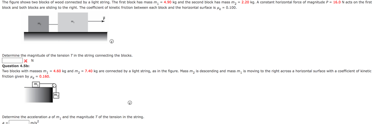 The figure shows two blocks of wood connected by a light string. The first block has mass m,
= 4.90 kg and the second block has mass m,
= 2.20 kg. A constant horizontal force of magnitude P = 16.0 N acts on the first
block and both blocks are sliding to the right. The coefficient of kinetic friction between each block and the horizontal surface is ur
= 0.100.
m2
Determine the magnitude of the tension T in the string connecting the blocks.
X N
Question 4.5b:
Two blocks with masses m,
4.60 kg and m, = 7.40 kg are connected by a light string, as in the figure. Mass m, is descending and mass m,
is moving to the right across a horizontal surface with a coefficient of kinetic
friction given by µK
= 0.160.
m,
m,
Determine the acceleration a of m, and the magnitude T of the tension in the string.
a =
m/s?
