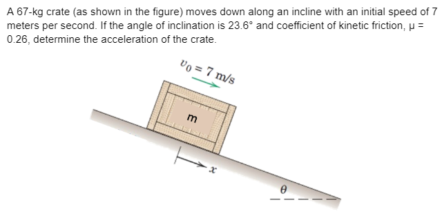 A 67-kg crate (as shown in the figure) moves down along an incline with an initial speed of 7
meters per second. If the angle of inclination is 23.6° and coefficient of kinetic friction, u =
vo = 7 m/s
0.26, determine the acceleration of the crate.
m
