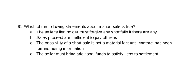 81. Which of the following statements about a short sale is true?
a. The seller's lien holder must forgive any shortfalls if there are any
b. Sales proceed are inefficient to pay off liens
c. The possibility of a short sale is not a material fact until contract has been
formed noting information
d. The seller must bring additional funds to satisfy liens to settlement