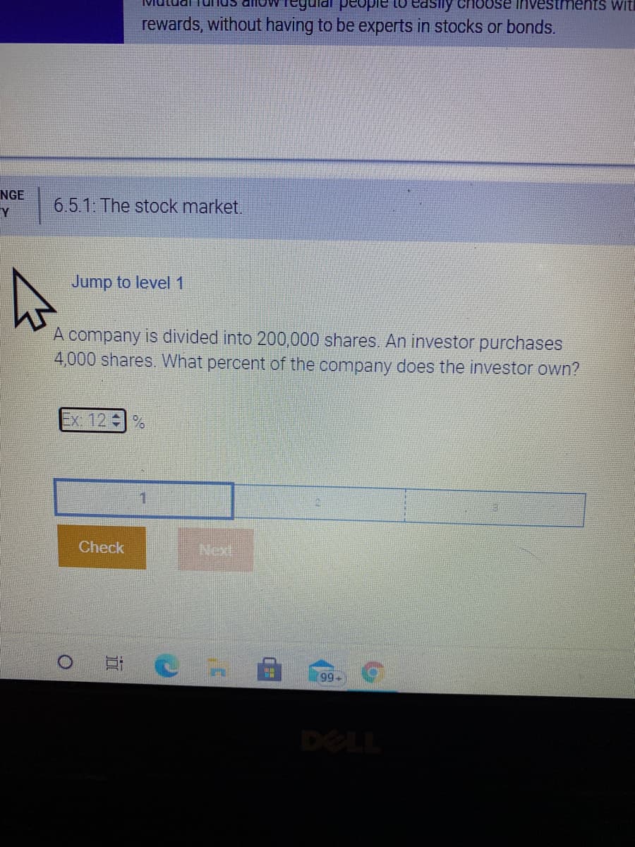 se investments with
rewards, without having to be experts in stocks or bonds.
NGE
6.5.1: The stock market.
Y
Jump to level 1
A company is divided into 200,000 shares. An investor purchases
4,000 shares. What percent of the company does the investor own?
Ex. 12
Check
Next
99
DELL
