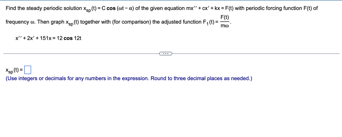 Find the steady periodic solution Xsp (t) = C cos (wt - x) of the given equation mx'' + cx' + kx = F(t) with periodic forcing function F(t) of
F(t)
frequency w. Then graph xp (t) together with (for comparison) the adjusted function F₁ (t) =
mo
x'' + 2x' + 151x = 12 cos 12t
Xsp (t) =
(Use integers or decimals for any numbers in the expression. Round to three decimal places as needed.)