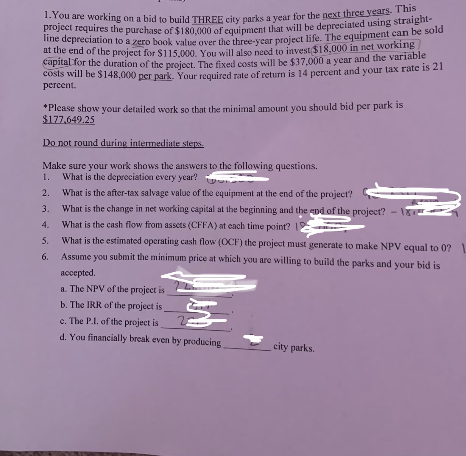 1.You are working on a bid to build THREE city parks a year for the next three years. This
lingdrequires the purchase of $180.000 of equipment that will be depreciated using straight-
ot sepreciation to a zero book value over the three-vear proiect life. The equipment can be sold
at the end of the project for $115.000, You will also need to invest($18,000 in net working
capital for the duration of the project. The fixed costs will be $37,000 a year and the variable
Costs will be $148,000 per park. Your required rate of return is 14 percent and your tax rate is 21
percent.
*Please show your detailed work so that the minimal amount you should bid per park is
$177,649.25
Do not round during intermediate steps.
Make sure your work shows the answers to the following questions.
What is the depreciation every year?
1.
2.
What is the after-tax salvage value of the equipment at the end of the project?
3.
What is the change in net working capital at the beginning and the end of the project?
4.
What is the cash flow from assets (CFFA) at each time point? |2
5.
What is the estimated operating cash flow (OCF) the project must generate to make NPV equal to 0? 1
6.
Assume you submit the minimum price at which you are willing to build the parks and your bid is
accepted.
a. The NPV of the project is
b. The IRR of the project is
c. The P.I. of the project is
d. You financially break even by producing
city parks.
