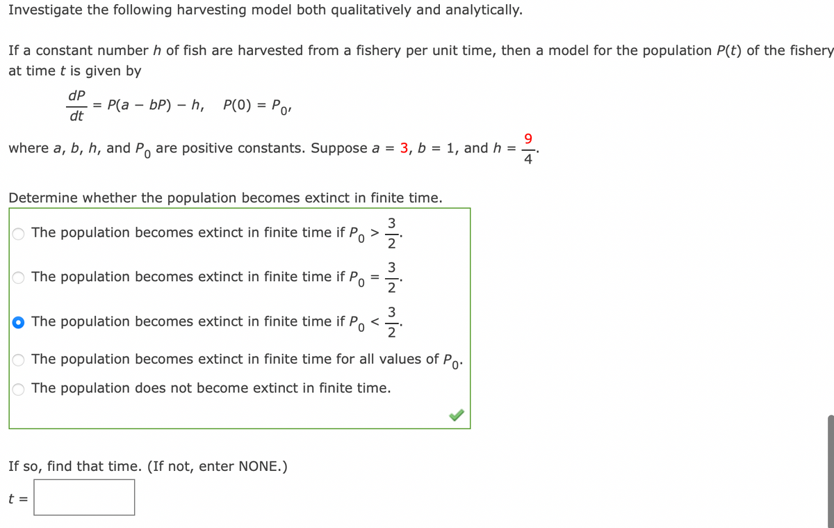 Investigate the following harvesting model both qualitatively and analytically.
If a constant number h of fish are harvested from a fishery per unit time, then a model for the population P(t) of the fishery
at time t is given by
where a,
dP
dt
=
t =
P(a - bP) - h, P(0) = Po,
b, h, and Po are positive constants. Suppose a 3, b = 1, and h
-
0
Determine whether the population becomes extinct in finite time.
3
2
The population becomes extinct in finite time if P
Po
The population becomes extinct in finite time if Po
=
If so, find that time. (If not, enter NONE.)
3
2
3
The population becomes extinct in finite time if P <
0
The population becomes extinct in finite time for all values of Po
The population does not become extinct in finite time.
9
nit