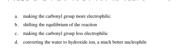 a. making the carbonyl group more electrophilic
b. shifting the equilibrium of the reaction
c. making the carbonyl group less electrophilic
d. converting the water to hydroxide ion, a much better nucleophile
