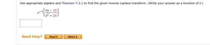 Use appropriate algebra and Theorem 7.2.1 to find the given inverse Laplace transform. (Write your answer as a function of t.)
4s 10
15² +25
Need Help?
Read It
Watch It
