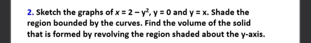 2. Sketch the graphs of x = 2 - y², y = 0 and y = x. Shade the
region bounded by the curves. Find the volume of the solid
that is formed by revolving the region shaded about the y-axis.