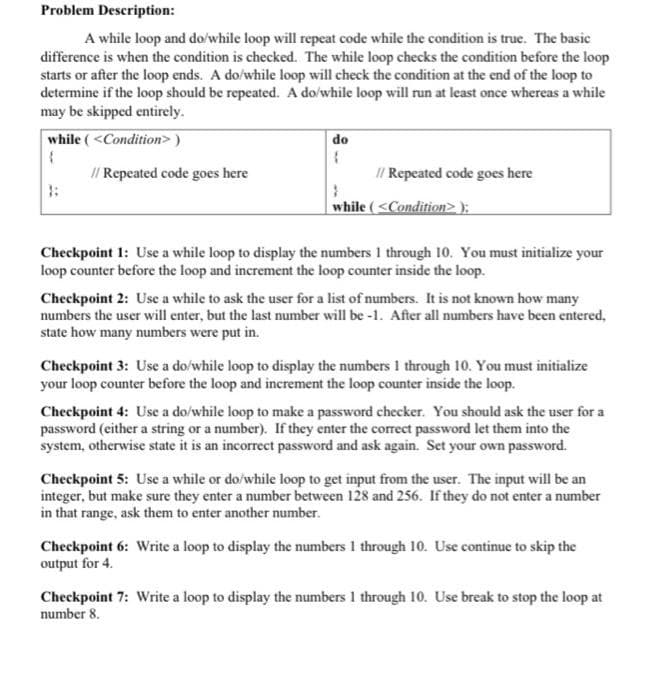 Problem Description:
A while loop and do/while loop will repeat code while the condition is true. The basic
difference is when the condition is checked. The while loop checks the condition before the loop
starts or after the loop ends. A do/while loop will check the condition at the end of the loop to
determine if the loop should be repeated. A do/while loop will run at least once whereas a while
may be skipped entirely.
while (<Condition> )
do
I/ Repeated code goes here
I/ Repeated code goes here
while ( <Condition>);
Checkpoint 1: Use a while loop to display the numbers 1 through 10. You must initialize your
loop counter before the loop and increment the loop counter inside the loop.
Checkpoint 2: Use a while to ask the user for a list of numbers. It is not known how many
numbers the user will enter, but the last number will be -1. After all numbers have been entered,
state how many numbers were put in.
Checkpoint 3: Use a do/while loop to display the numbers I through 10. You must initialize
your loop counter before the loop and increment the loop counter inside the loop.
Checkpoint 4: Use a do/while loop to make a password checker. You should ask the user for a
password (either a string or a number). If they enter the correct password let them into the
system, otherwise state it is an incorrect password and ask again. Set your own password.
Checkpoint 5: Use a while or do/while loop to get input from the user. The input will be an
integer, but make sure they enter a number between 128 and 256. If they do not enter a number
in that range, ask them to enter another number.
Checkpoint 6: Write a loop to display the numbers 1 through 10. Use continue to skip the
output for 4.
Checkpoint 7: Write a loop to display the numbers I through 10. Use break to stop the loop at
number 8.
