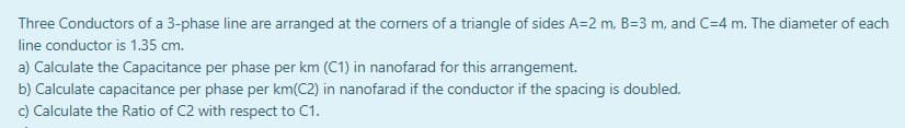 Three Conductors of a 3-phase line are arranged at the corners of a triangle of sides A=2 m, B=3 m, and C=4 m. The diameter of each
line conductor is 1.35 cm.
a) Calculate the Capacitance per phase per km (C1) in nanofarad for this arrangement.
b) Calculate capacitance per phase per km(C2) in nanofarad if the conductor if the spacing is doubled.
c) Calculate the Ratio of C2 with respect to C1.
