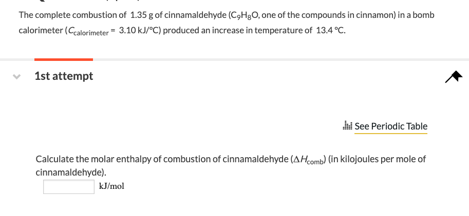 The complete combustion of 1.35 g of cinnamaldehyde (C₂HgO, one of the compounds in cinnamon) in a bomb
calorimeter (Ccalorimeter = 3.10 kJ/°C) produced an increase in temperature of 13.4 °C.
1st attempt
See Periodic Table
Calculate the molar enthalpy of combustion of cinnamaldehyde (AHcomb) (in kilojoules per mole of
cinnamaldehyde).
kJ/mol