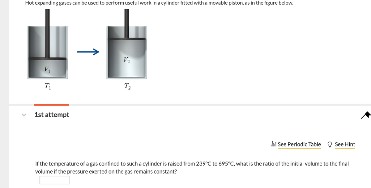 Hot expanding gases can be used to perform useful work in a cylinder fitted with a movable piston, as in the figure below.
V₁
T₁
1st attempt
V₂
T₂
See Periodic Table See Hint
If the temperature of a gas confined to such a cylinder is raised from 239°C to 695°C, what is the ratio of the initial volume to the final
volume if the pressure exerted on the gas remains constant?