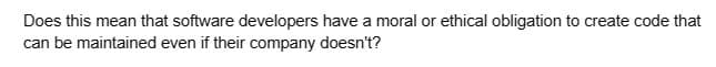 Does this mean that software developers have a moral or ethical obligation to create code that
can be maintained even if their company doesn't?