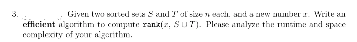 3.
Given two sorted sets S and T of sizen each, and a new number x. Write an
efficient algorithm to compute rank(x, SUT). Please analyze the runtime and space
complexity of your algorithm.
