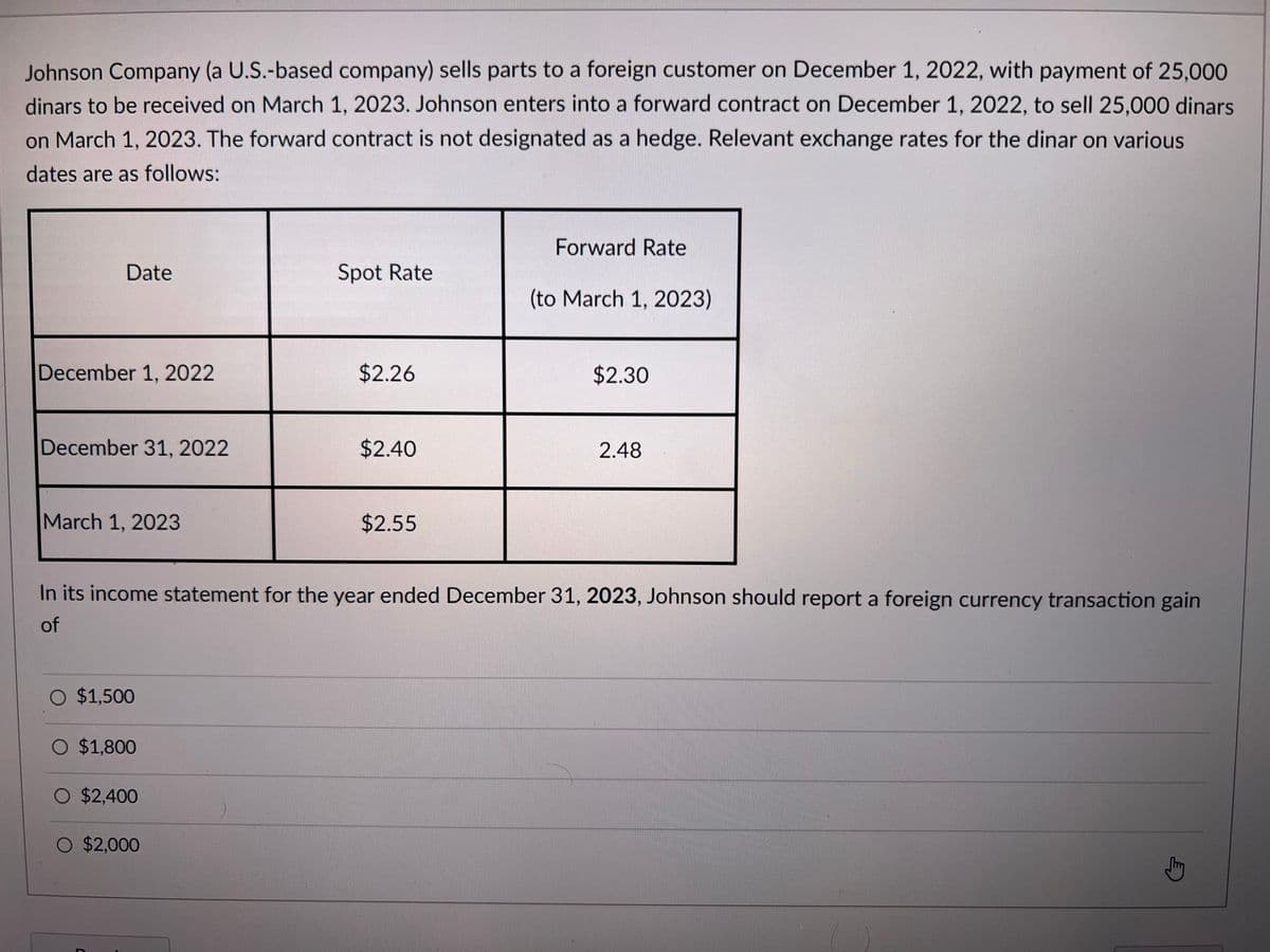 Johnson Company (a U.S.-based company) sells parts to a foreign customer on December 1, 2022, with payment of 25,000
dinars to be received on March 1, 2023. Johnson enters into a forward contract on December 1, 2022, to sell 25,000 dinars
on March 1, 2023. The forward contract is not designated as a hedge. Relevant exchange rates for the dinar on various
dates are as follows:
Date
December 1, 2022
December 31, 2022
March 1, 2023
O $1,500
$1,800
O $2,400
Spot Rate
O $2,000
$2.26
$2.40
$2.55
Forward Rate
In its income statement for the year ended December 31, 2023, Johnson should report a foreign currency transaction gain
of
(to March 1, 2023)
$2.30
2.48