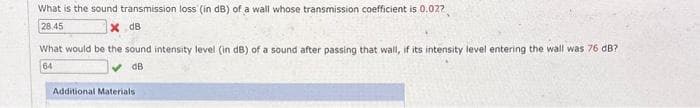 What is the sound transmission loss (in dB) of a wall whose transmission coefficient is 0.027
28.45
XdB
What would be the sound intensity level (in dB) of a sound after passing that wall, if its intensity level entering the wall was 76 dB?
64
dB
Additional Materials