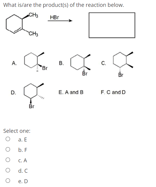 What is/are the product(s) of the reaction below.
CH3
HBr
CH3
А.
В.
С.
Br
Br
Br
D.
E. A and B
F.C and D
Br
Select one:
а. Е
b. F
С. А
d. C
е. D
