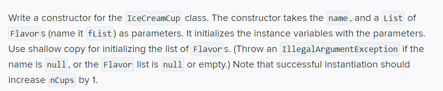 Write a constructor for the IceCreamCup class. The constructor takes the name, and a List of
Flavor s (name it fList) as parameters. It initializes the instance variables with the parameters.
Use shallow copy for initializing the list of Flavor s. (Throw an IllegalArgumentException if the
name is null, or the Flavor list is null or empty.) Note that successful instantiation should
increase nCups by 1.
