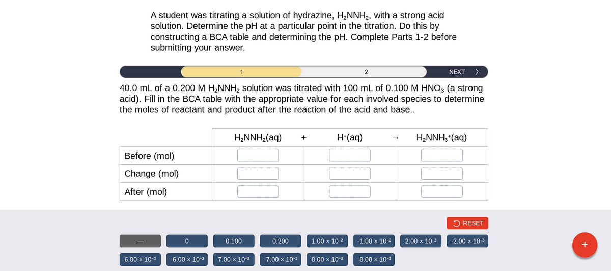 A student was titrating a solution of hydrazine, H₂NNH₂, with a strong acid
solution. Determine the pH at a particular point in the titration. Do this by
constructing a BCA table and determining the pH. Complete Parts 1-2 before
submitting your answer.
NEXT >
40.0 mL of a 0.200 M H₂NNH₂ solution was titrated with 100 mL of 0.100 M HNO3 (a strong
acid). Fill in the BCA table with the appropriate value for each involved species to determine
the moles of reactant and product after the reaction of the acid and base..
Before (mol)
Change (mol)
After (mol)
6.00 × 10-³
0
-6.00 × 10-³
1
H₂NNH₂(aq)
0.100
7.00 × 10-3
0.200
-7.00 × 10-³
+
H+ (aq)
1.00 x 10-²
2
8.00 × 10-³
-1.00 x 10-²
-8.00 × 10-³
H₂NNH3 + (aq)
2.00 × 10-³
RESET
-2.00 × 10-³
+