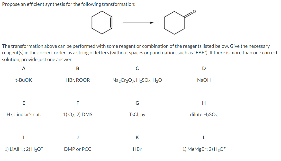 Propose an efficient synthesis for the following transformation:
The transformation above can be performed with some reagent or combination of the reagents listed below. Give the necessary
reagent(s) in the correct order, as a string of letters (without spaces or punctuation, such as "EBF"). If there is more than one correct
solution, provide just one answer.
A
t-BuOK
B
C
D
HBr, ROOR
Na2Cr2O7, H2SO4, H2O
NaOH
E
F
G
H
H2, Lindlar's cat.
1) O3; 2) DMS
TsCl, py
dilute H2SO4
|
J
K
L
1) LiAlH4; 2) H3O+
DMP or PCC
HBr
1) MeMgBr; 2) H3O+