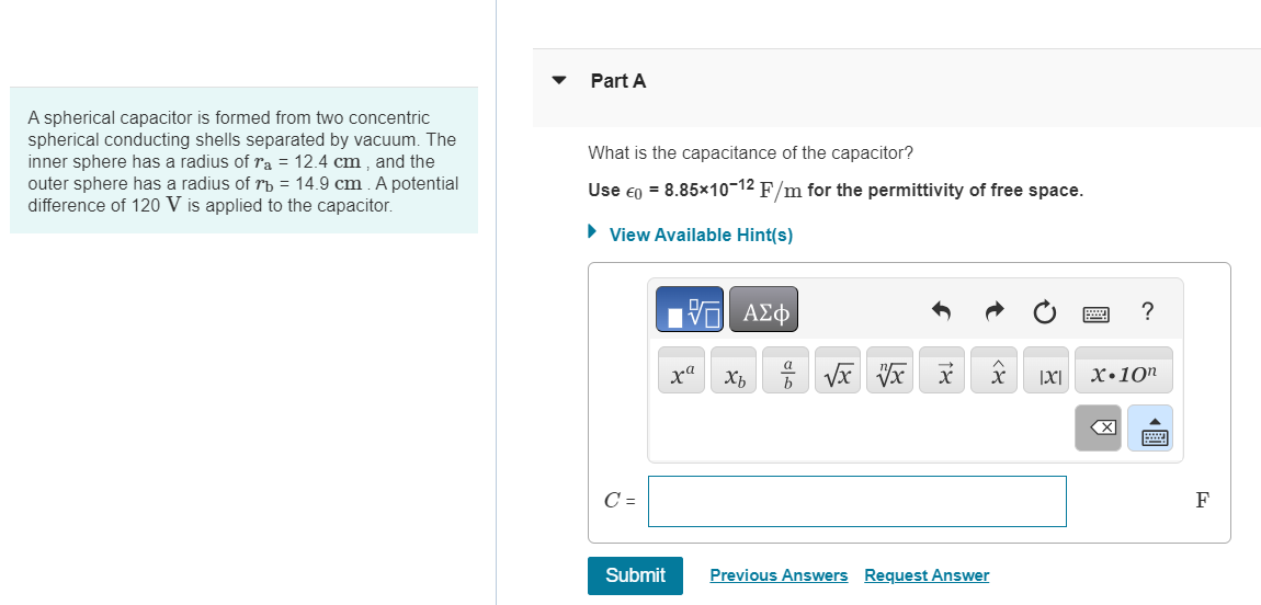 A spherical capacitor is formed from two concentric
spherical conducting shells separated by vacuum. The
inner sphere has a radius of ra = 12.4 cm, and the
outer sphere has a radius of 7b = 14.9 cm. A potential
difference of 120 V is applied to the capacitor.
Part A
What is the capacitance of the capacitor?
Use €0 = 8.85×10-12 F/m for the permittivity of free space.
▸ View Available Hint(s)
ΕΧΕΙ ΑΣΦ
C =
c.
?
b
x x
|X|
x.10n
Submit
Previous Answers Request Answer
☑
F