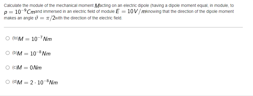 Calculate the module of the mechanical moment Macting on an electric dipole (having a dipole moment equal, in module, to
p = 10-⁹Cmand immersed in an electric field of module E = 10 V/mknowing that the direction of the dipole moment
makes an angle = π/2with the direction of the electric field.
O (to)M =
O (b)M
10-7Nm
10-8 Nm
O (C)M = 0Nm
O (d)M= 2.10-8 Nm