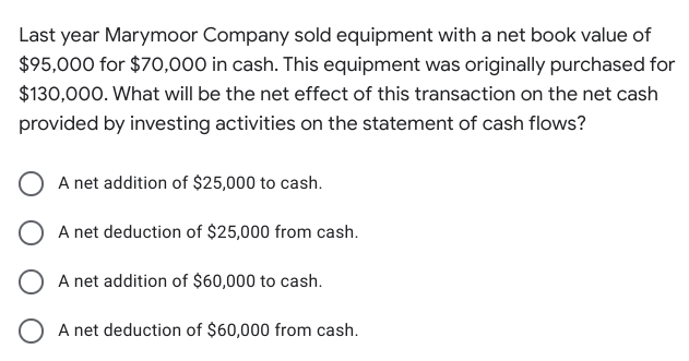 Last year Marymoor Company sold equipment with a net book value of
$95,000 for $70,000 in cash. This equipment was originally purchased for
$130,000. What will be the net effect of this transaction on the net cash
provided by investing activities on the statement of cash flows?
A net addition of $25,000 to cash.
O A net deduction of $25,000 from cash.
A net addition of $60,000 to cash.
O A net deduction of $60,000 from cash.
