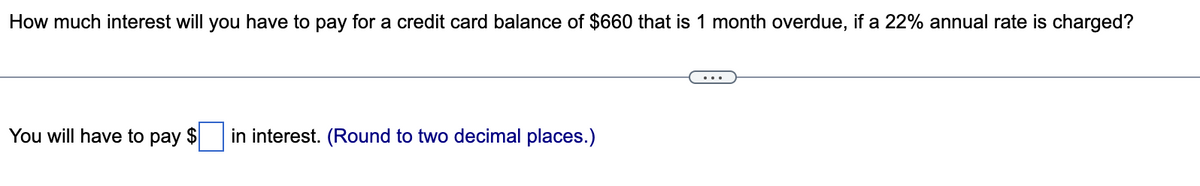 How much interest will you have to pay for a credit card balance of $660 that is 1 month overdue, if a 22% annual rate is charged?
You will have to pay $ in interest. (Round to two decimal places.)