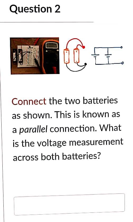 Question 2
CE
Connect the two batteries
as shown. This is known as
a parallel connection. What
is the voltage measurement
across both batteries?
ACTATIONES