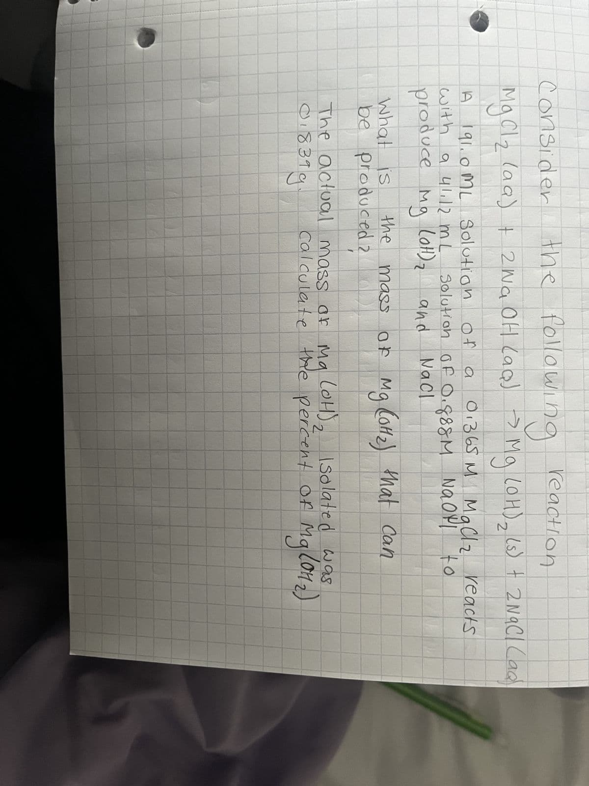 the following reaction
Consider
MgCl ₂ (aa) + 2NaOH (aq) → Mg (OH)₂ (s) + 2NaCl (ad
A 191.0 ML Solution
with a 41.12 m L
produce mg (ott) ₂ and
м
of a 0.365 M MgCl₂ reacts
12
Solution of 0.888M Naop! to
NaCl
What is
be produced ?
the mass of
of Mg (0H1₂) that can
ла
The actual mass of Ma (OH)₂ Isolated was
018399
calculate the percent of Mg (01₂)
NA