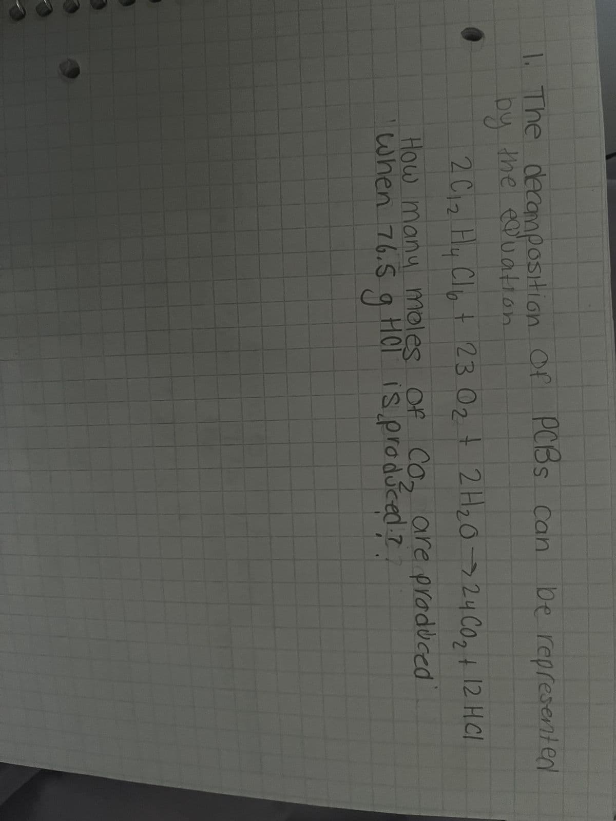 Of
of
1. The decomposition
by the equation
PCBS can be represented
2 C1₂ Hy Cl₂ + 23 O₂ + 2H₂O → 24 CO₂ + 12 HCl
02
C
How many moles of Co₂ are produced
when 76.5 g HOT is produced.?.