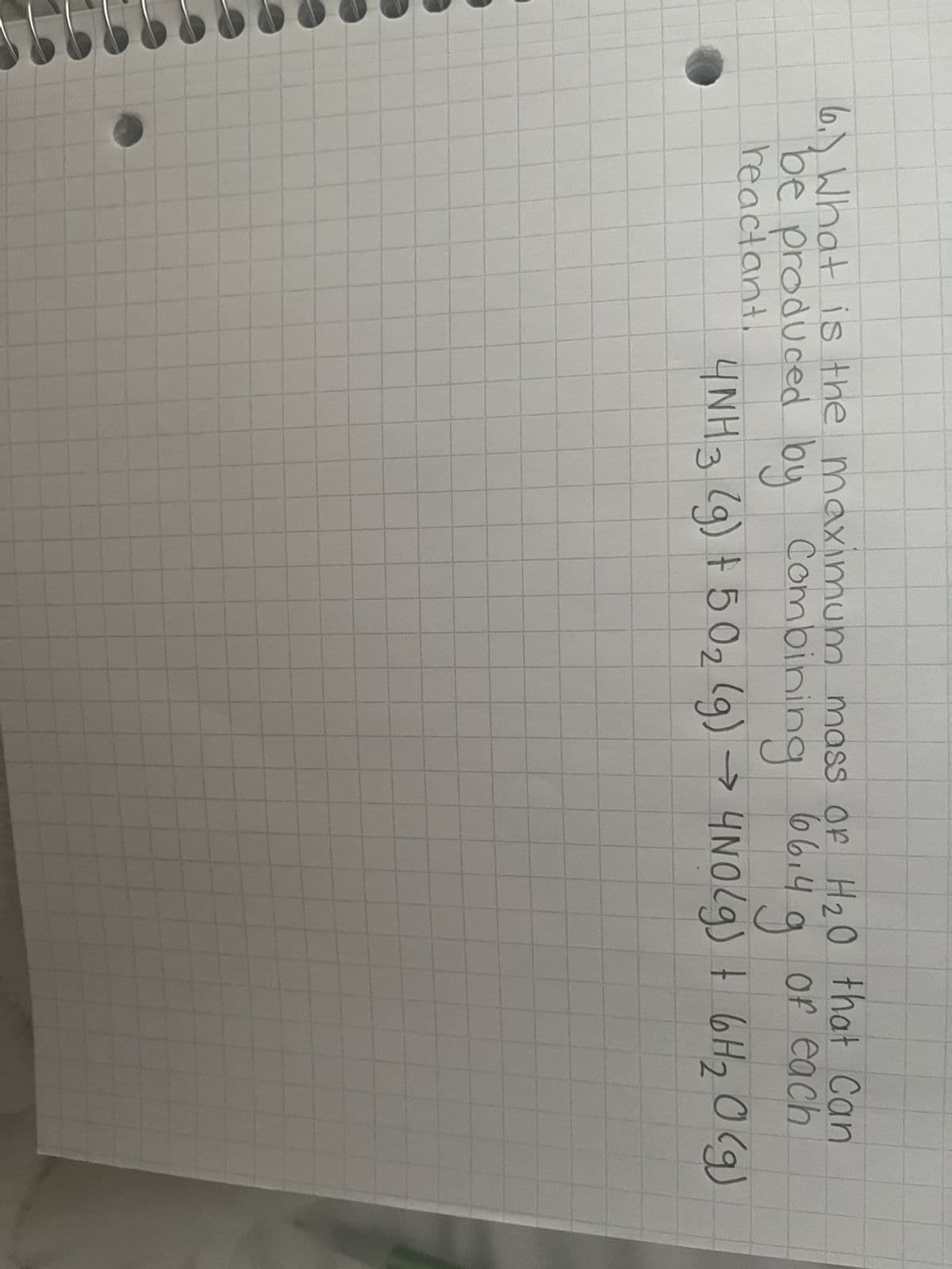 6.) What is the maximum mass of
H20 that Can
be produced by Combining 66.4g of each
reactant.
4NH3 (g) + 5O₂ (g) → 4NO(g) + 6 H ₂ O (g)