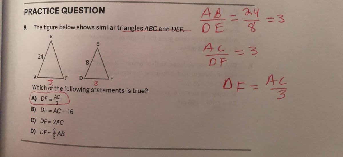 PRACTICE QUESTION
9. The figure below shows similar triangles ABC and DEF. DE
B
24
8
C
E
A
3
Which of the following statements is true?
A) DF=AC
3
B) DF = AC-16
C) DF = 2AC
D) DF = AB
3
AB - 24
8
AC 3
=
DF
=3
AF = AC
3
