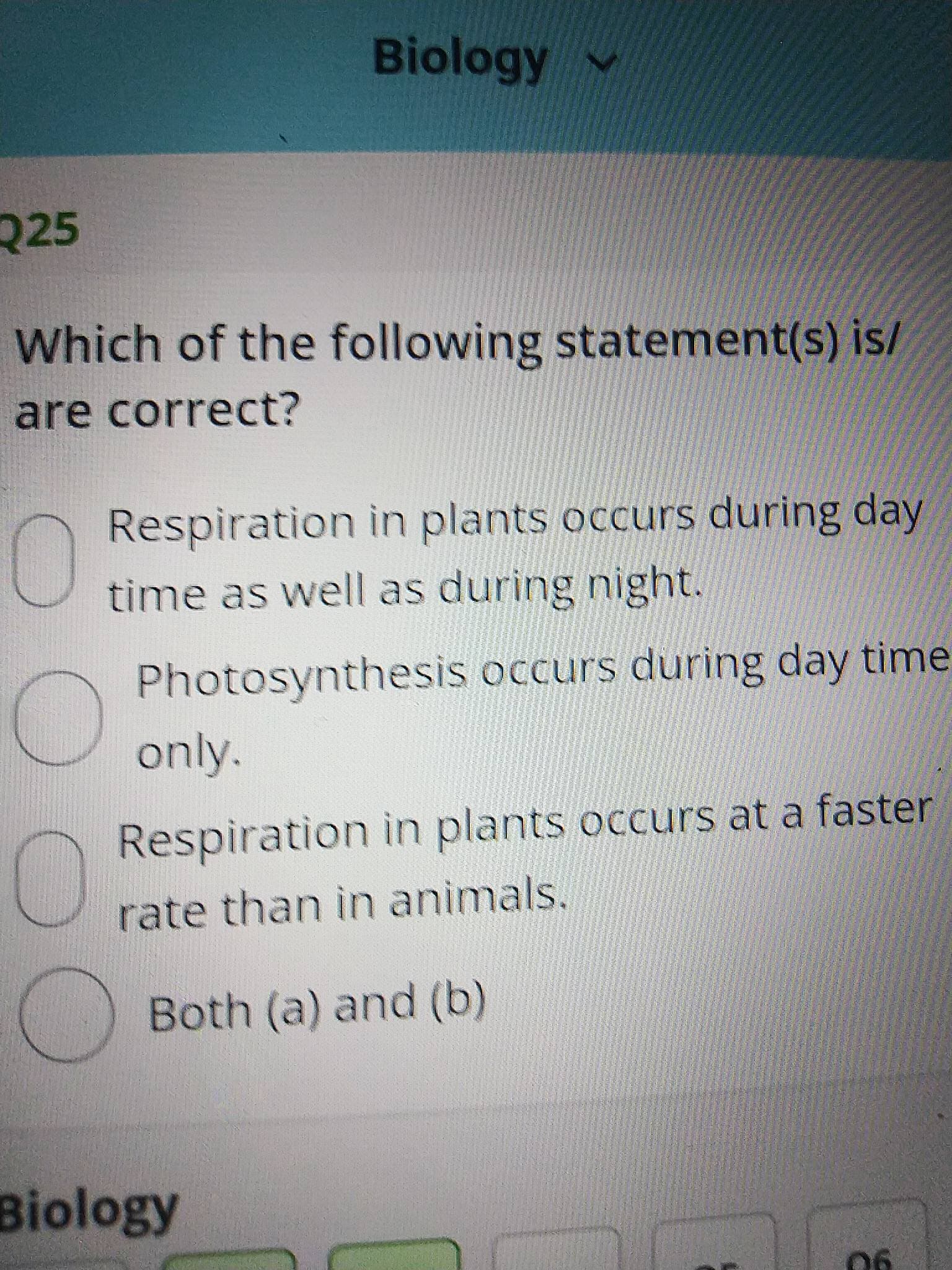 Biology v
225
Which of the following statement(s) is/
are correct?
Respiration in plants occurs during day
time as well as during night.
Photosynthesis occurs during day time
only.
Respiration in plants occurs at a faster
rate than in animals.
Both (a) and (b)
Biology
