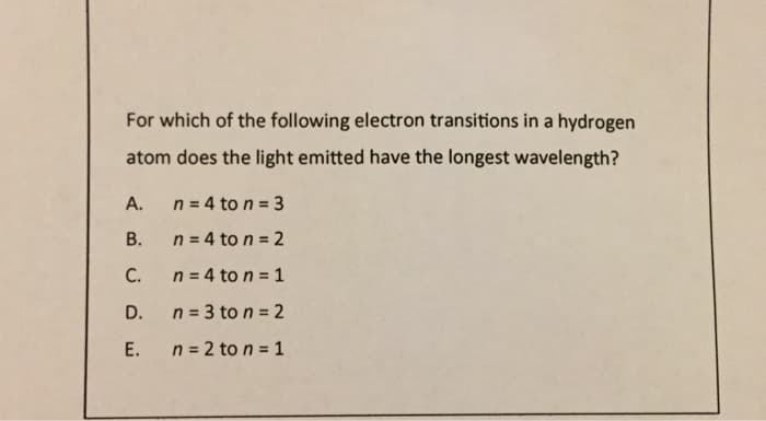 For which of the following electron transitions in a hydrogen
atom does the light emitted have the longest wavelength?
A.
B.
C.
D.
E.
n = 4 to n = 3
n = 4 to n = 2
n = 4 to n = 1
n = 3 to n = 2
n = 2 to n = 1