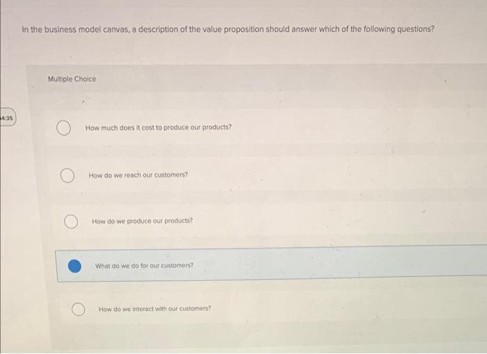 4:35
In the business model canvas, a description of the value proposition should answer which of the following questions?
Multiple Choice
How much does it cost to produce our products?
How do we reach our customers?
How do we produce our products?
What do we do for our customers?
How do we interact with our customers?