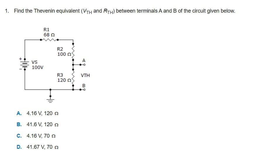 1. Find the Thevenin equivalent (VTH and RTH) between terminals A and B of the circuit given below.
++11+
R1
68 22
VS
100V
R2
100
R3
120 Ω
A.
4.16 V, 120
B. 41.6 V, 120 n
C. 4.16 V, 70
D. 41.67 V, 70
A
VTH
B